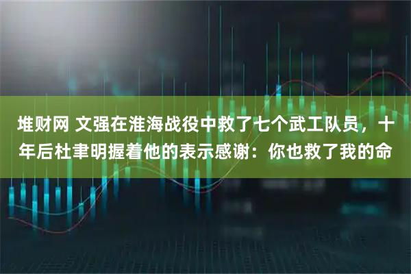 堆财网 文强在淮海战役中救了七个武工队员，十年后杜聿明握着他的表示感谢：你也救了我的命