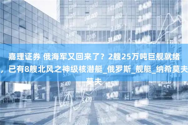 嘉理证券 俄海军又回来了？2艘25万吨巨舰就绪，已有8艘北风之神级核潜艇_俄罗斯_舰艇_纳希莫夫