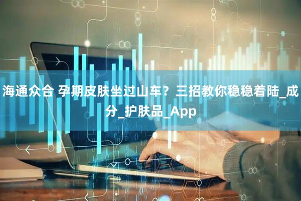 海通众合 孕期皮肤坐过山车?三招教你稳稳着陆_成分_护肤品_App