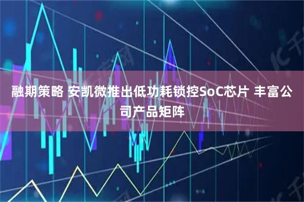 融期策略 安凯微推出低功耗锁控SoC芯片 丰富公司产品矩阵