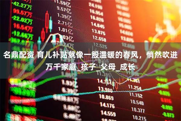 名鼎配资 育儿补贴就像一股温暖的春风,悄然吹进万千家庭_孩子_父母_成长