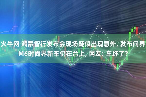 火牛网 鸿蒙智行发布会现场疑似出现意外, 发布问界M6时尚界新车仍在台上, 网友: 车坏了?