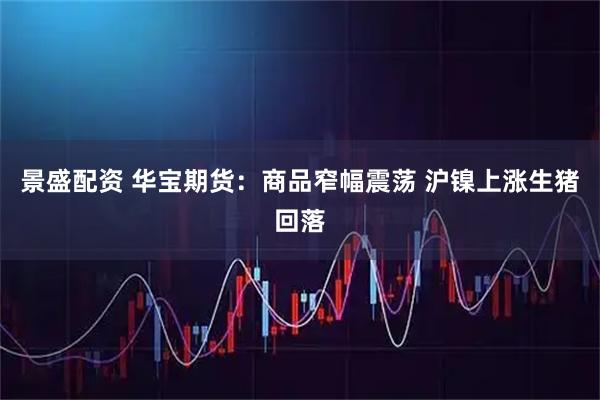 景盛配资 华宝期货：商品窄幅震荡 沪镍上涨生猪回落