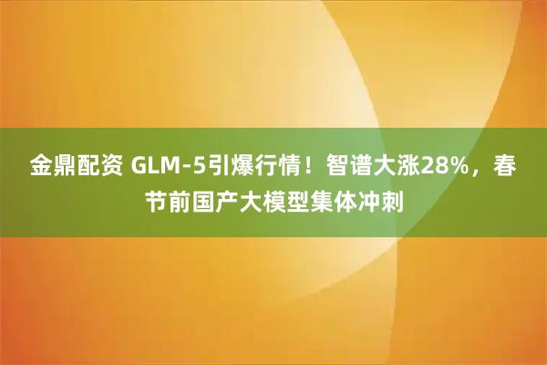 金鼎配资 GLM-5引爆行情！智谱大涨28%，春节前国产大模型集体冲刺