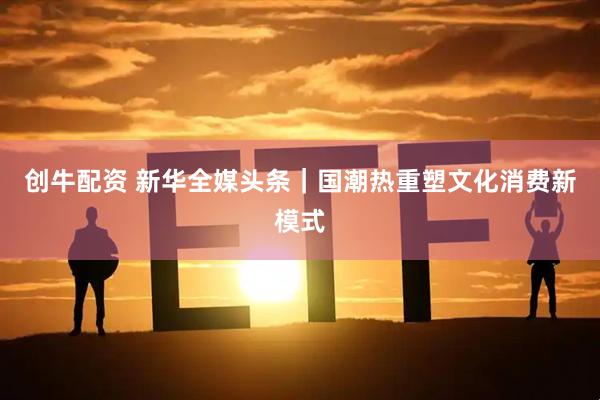 创牛配资 新华全媒头条｜国潮热重塑文化消费新模式