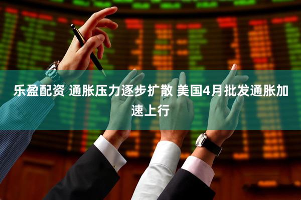 乐盈配资 通胀压力逐步扩散 美国4月批发通胀加速上行