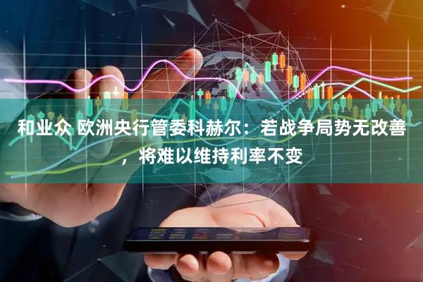 和业众 欧洲央行管委科赫尔：若战争局势无改善，将难以维持利率不变