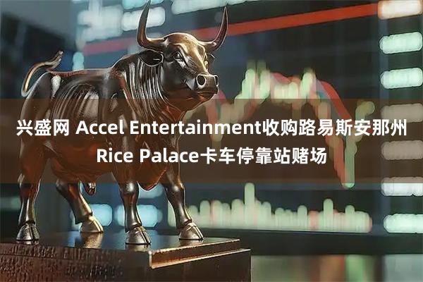 兴盛网 Accel Entertainment收购路易斯安那州Rice Palace卡车停靠站赌场
