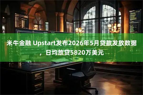 米牛金融 Upstart发布2026年5月贷款发放数据，日均放贷5820万美元