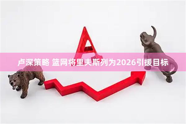 卢深策略 篮网将里夫斯列为2026引援目标
