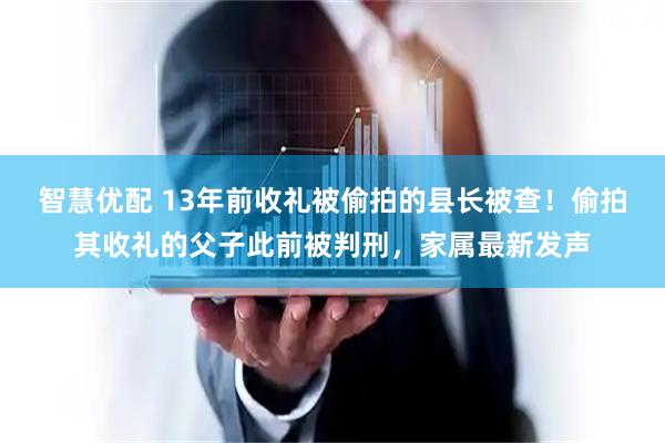 智慧优配 13年前收礼被偷拍的县长被查!偷拍其收礼的父子此前被判刑,家属最新发声