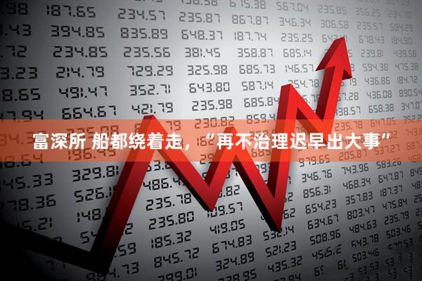 富深所 船都绕着走，“再不治理迟早出大事”