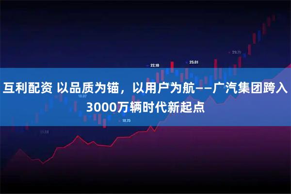 互利配资 以品质为锚，以用户为航——广汽集团跨入3000万辆时代新起点