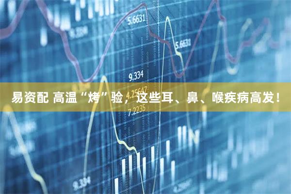 易资配 高温“烤”验，这些耳、鼻、喉疾病高发！