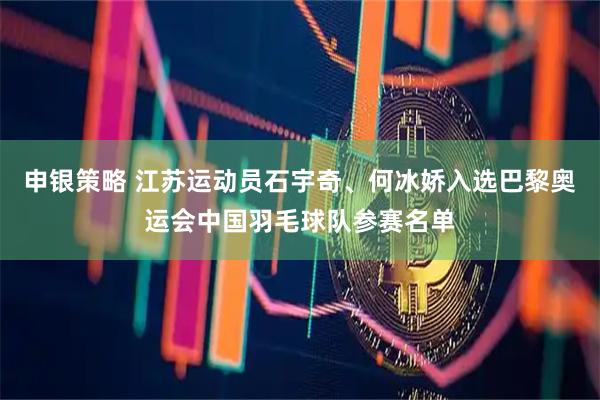申银策略 江苏运动员石宇奇、何冰娇入选巴黎奥运会中国羽毛球队参赛名单