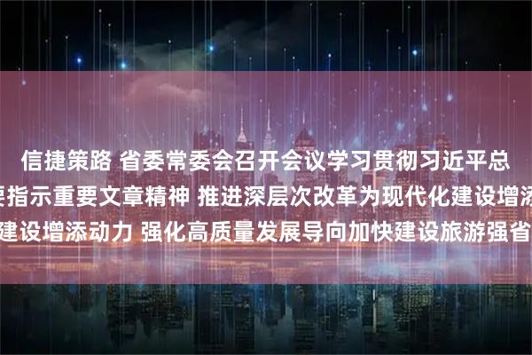 信捷策路 省委常委会召开会议学习贯彻习近平总书记近期重要讲话重要指示重要文章精神 推进深层次改革为现代化建设增添动力 强化高质量发展导向加快建设旅游强省 信长星主持并讲话