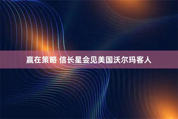 赢在策略 信长星会见美国沃尔玛客人