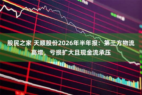 股民之家 天顺股份2026年半年报：第三方物流高增，亏损扩大且现金流承压