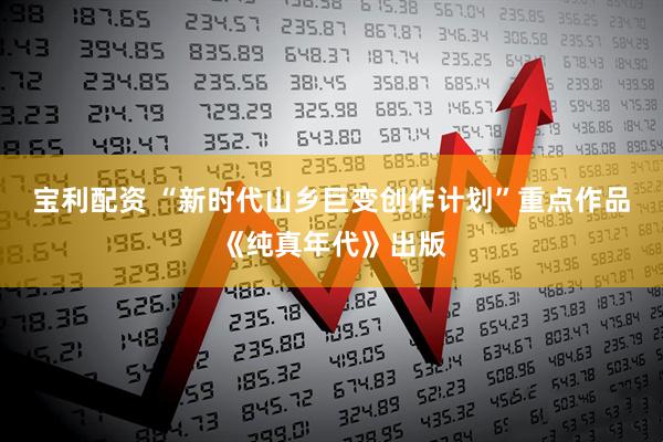 宝利配资 “新时代山乡巨变创作计划”重点作品《纯真年代》出版