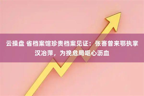 云操盘 省档案馆珍贵档案见证:张謇曾来鄂执掌汉冶萍,为挽危局呕心沥血