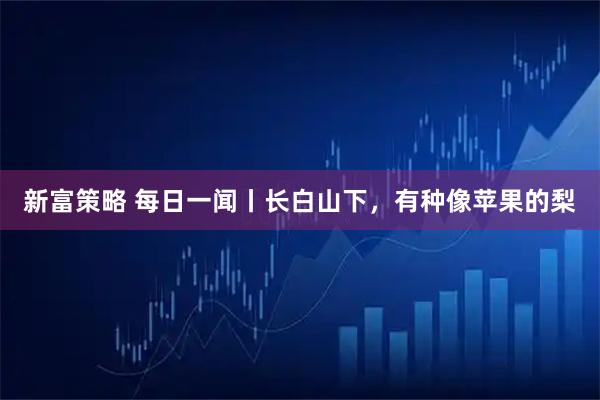 新富策略 每日一闻丨长白山下，有种像苹果的梨