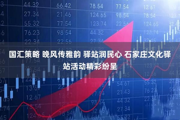 国汇策略 晚风传雅韵 驿站润民心 石家庄文化驿站活动精彩纷呈