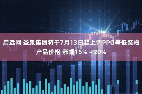启远网 圣泉集团将于7月13日起上调PPO等低聚物产品价格 涨幅15%～20%