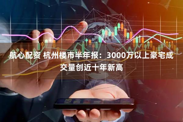 航心配资 杭州楼市半年报:3000万以上豪宅成交量创近十年新高